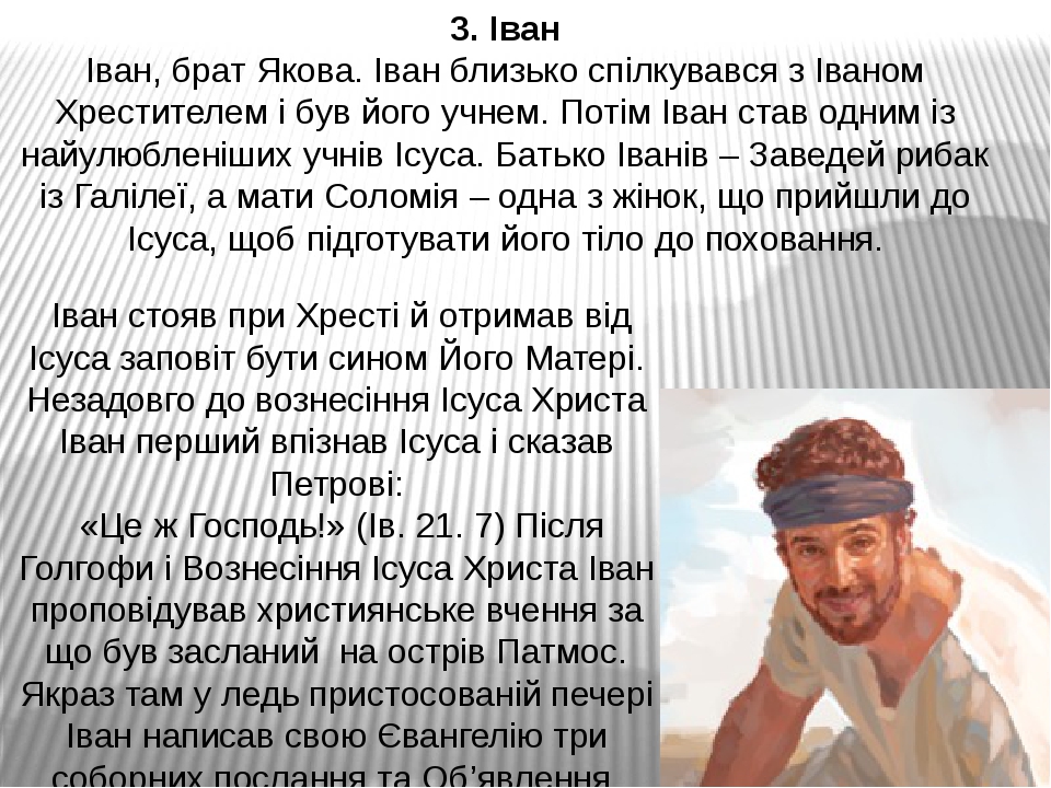 Іван стояв при Хресті й отримав від Ісуса заповіт бути сином Його Матері. Незадовго до вознесіння Ісуса Христа Іван перший впізнав Ісуса і сказав ...