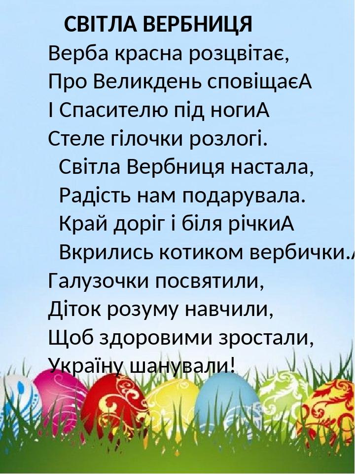 СВІТЛА ВЕРБНИЦЯ Верба красна розцвітає, Про Великдень сповіщає  І Спасителю під ноги  Стеле гілочки розлогі. Світла Вербниця настала, Радість нам п...