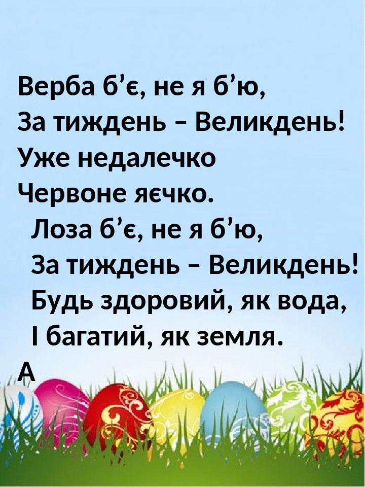 Верба б’є, не я б’ю, За тиждень – Великдень! Уже недалечко Червоне яєчко. Лоза б’є, не я б’ю, За тиждень – Великдень! Будь здоровий, як вода, І баг...