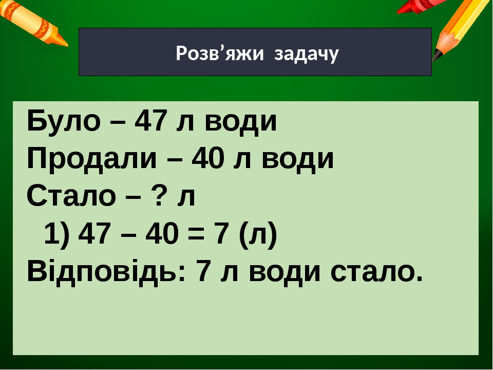 Розв’яжи задачу Було – 47 л води Продали – 40 л води Стало – ? л 1) 47 – 40 = 7 (л) Відповідь: 7 л води стало.