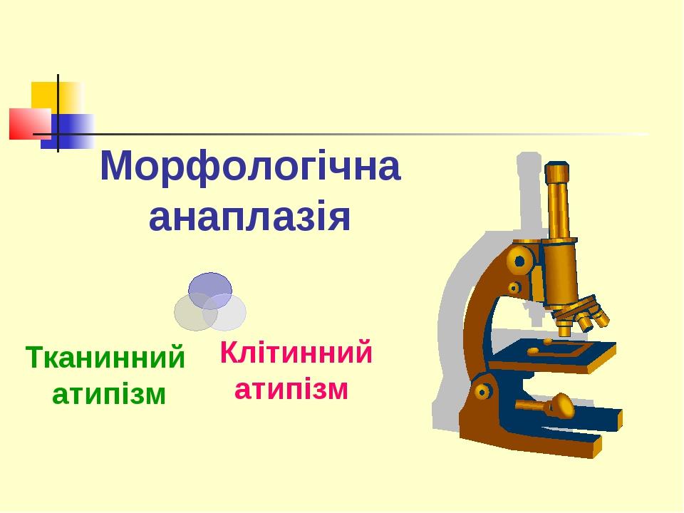 Морфологічна анаплазія Клітинний атипізм Тканинний атипізм