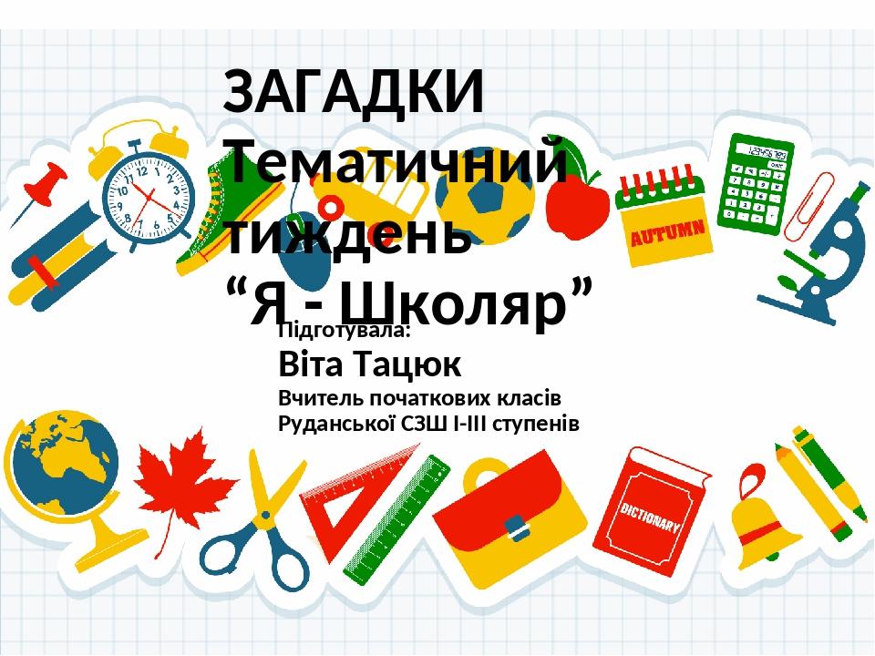 ЗАГАДКИ Тематичний тиждень “Я - Школяр” Підготувала: Віта Тацюк Вчитель початкових класів Руданської СЗШ І-ІІІ ступенів