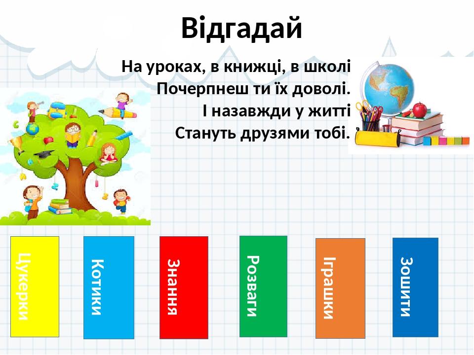 Цукерки Відгадай Котики Знання Розваги Іграшки Зошити На уроках, в книжці, в школі Почерпнеш ти їх доволі. І назавжди у житті Стануть друзями тобі.