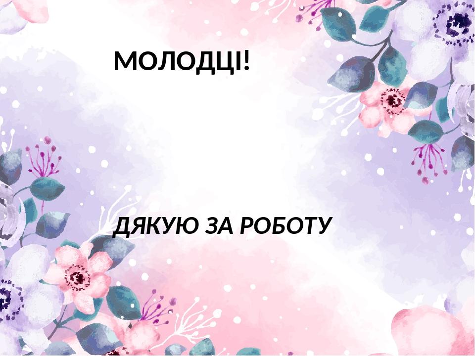 МОЛОДЦІ! ДЯКУЮ ЗА РОБОТУ