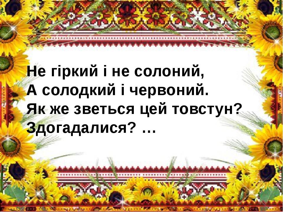Не гіркий і не солоний, А солодкий і червоний. Як же зветься цей товстун? Здогадалися? …