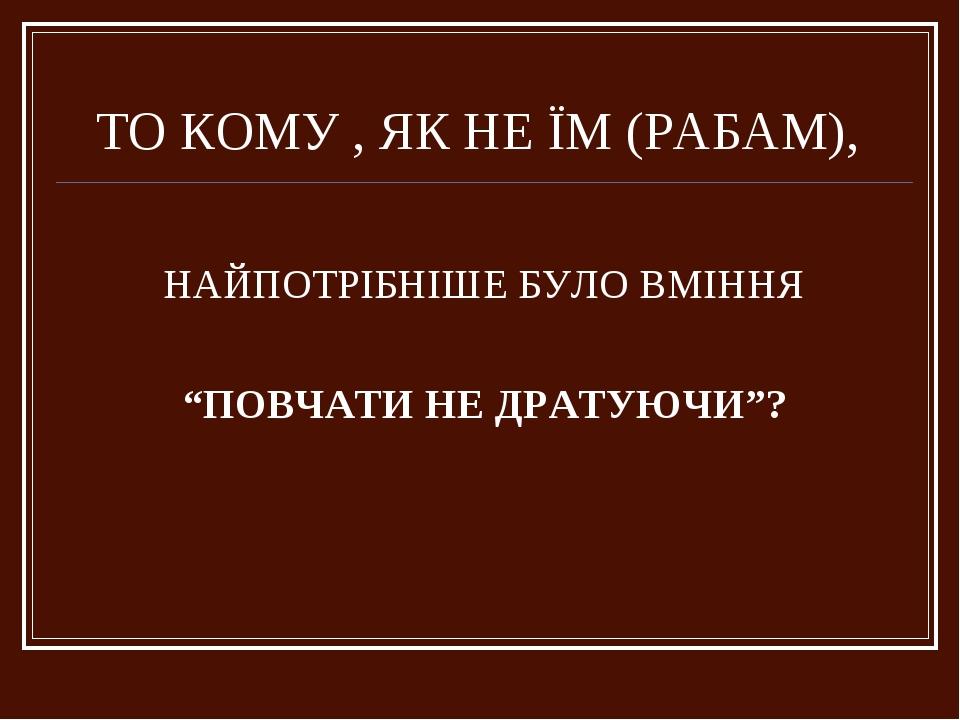 ТО КОМУ , ЯК НЕ ЇМ (РАБАМ), НАЙПОТРІБНІШЕ БУЛО ВМІННЯ “ПОВЧАТИ НЕ ДРАТУЮЧИ”?