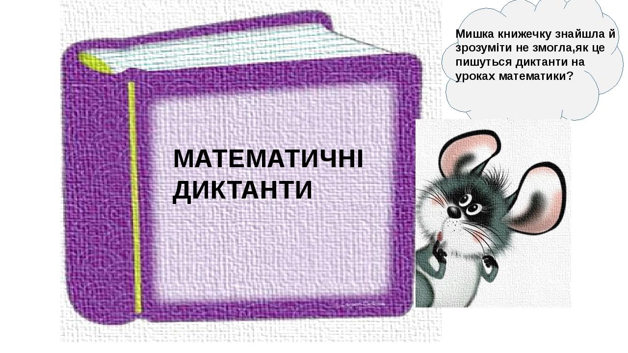 МАТЕМАТИЧНІ ДИКТАНТИ Мишка книжечку знайшла й зрозуміти не змогла,як це пишуться диктанти на уроках математики?