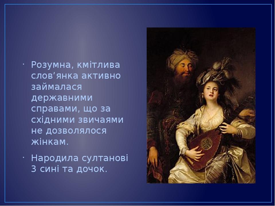 Розумна, кмітлива слов’янка активно займалася державними справами, що за східними звичаями не дозволялося жінкам. Народила султанові 3 сині та дочок.