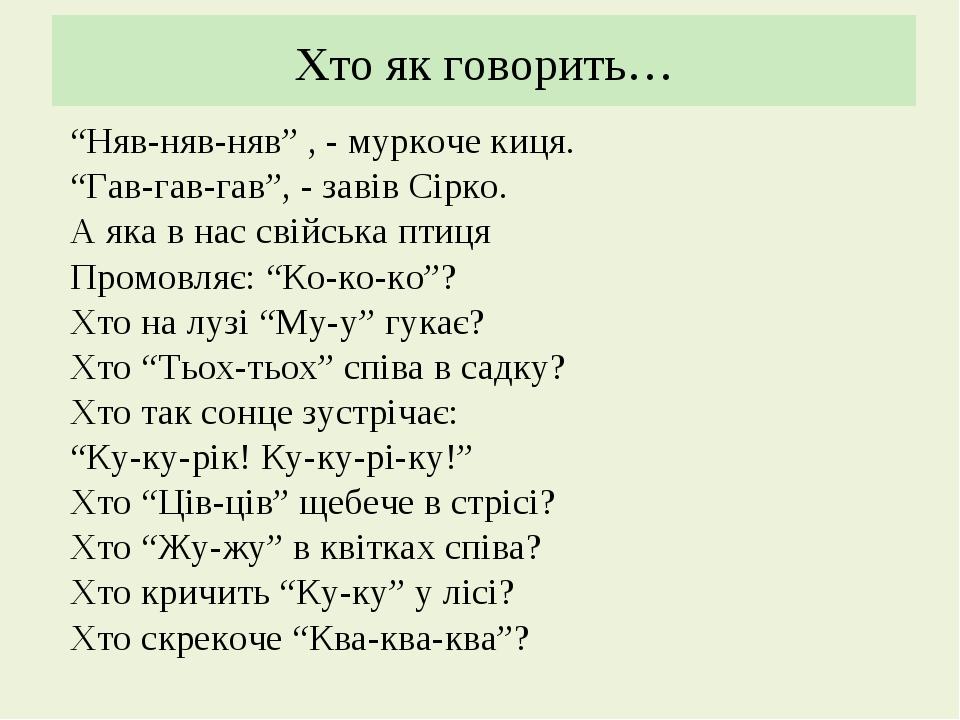 Хто як говорить… “Няв-няв-няв” , - муркоче киця. “Гав-гав-гав”, - завів Сірко. А яка в нас свійська птиця Промовляє: “Ко-ко-ко”? Хто на лузі “Му-у”...