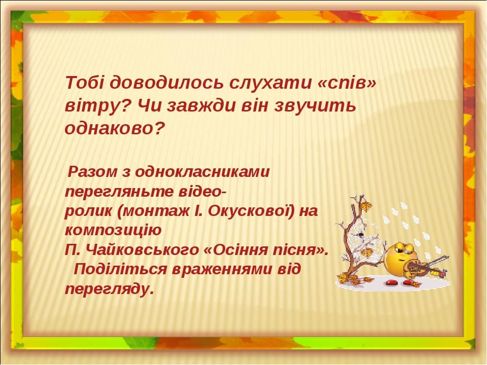 Тобі доводилось слухати «спів» вітру? Чи завжди він звучить однаково? Разом з однокласниками перегляньте відео- ролик (монтаж І. Окускової) на комп...