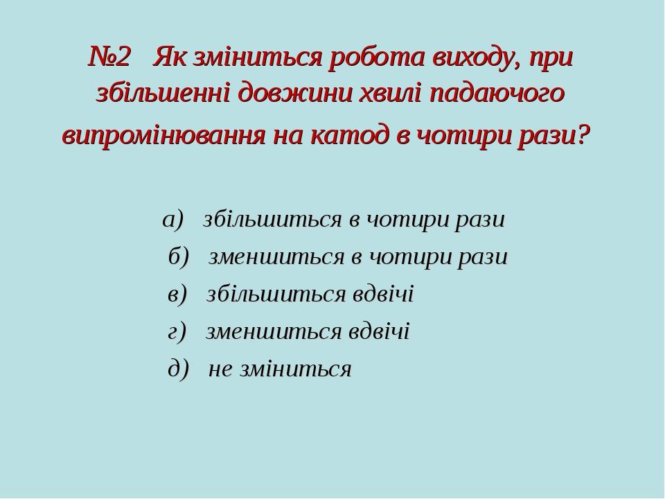 №2 Як зміниться робота виходу, при збільшенні довжини хвилі падаючого випромінювання на катод в чотири рази? а)   збільшиться в чотири рази б)   зм...