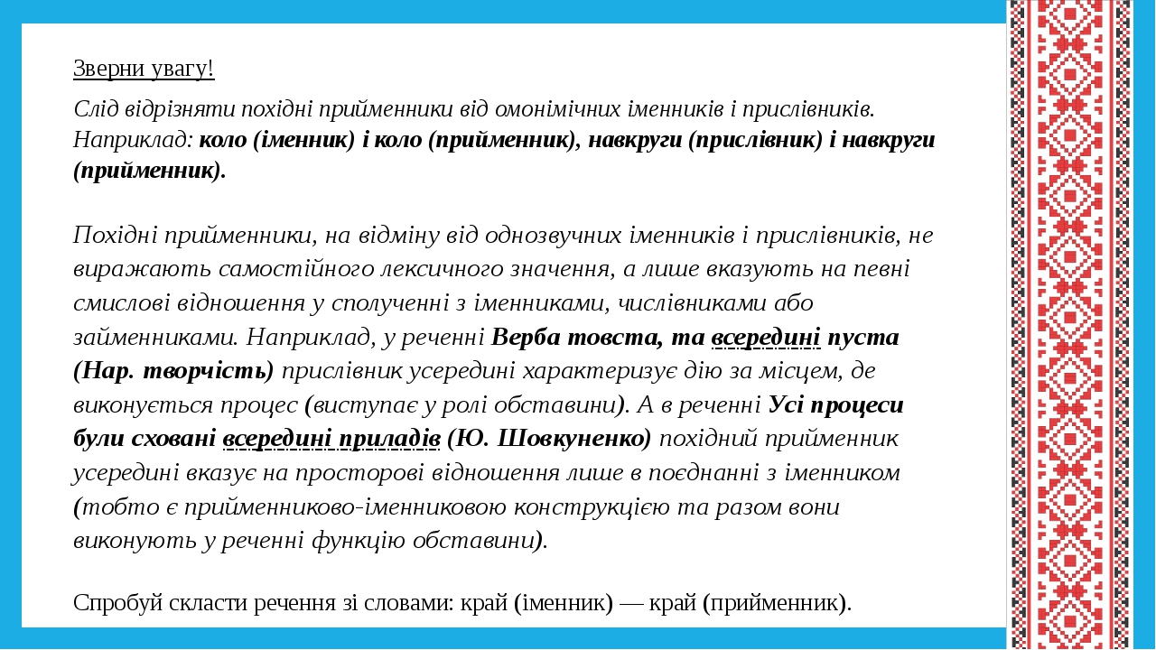 Зверни увагу! Слід відрізняти похідні прийменники від омонімічних іменників і прислівників. Наприклад: коло (іменник) і коло (прийменник), навкруги...