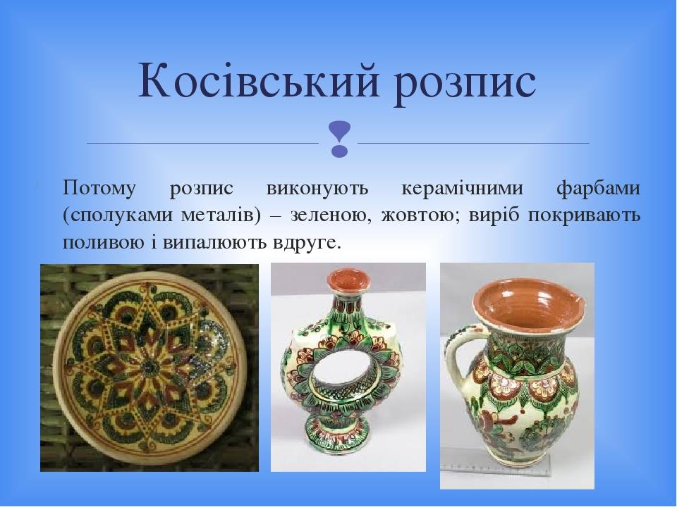 Потому розпис виконують керамічними фарбами (сполуками металів) – зеленою, жовтою; виріб покривають поливою і випалюють вдруге. Косівський розпис 