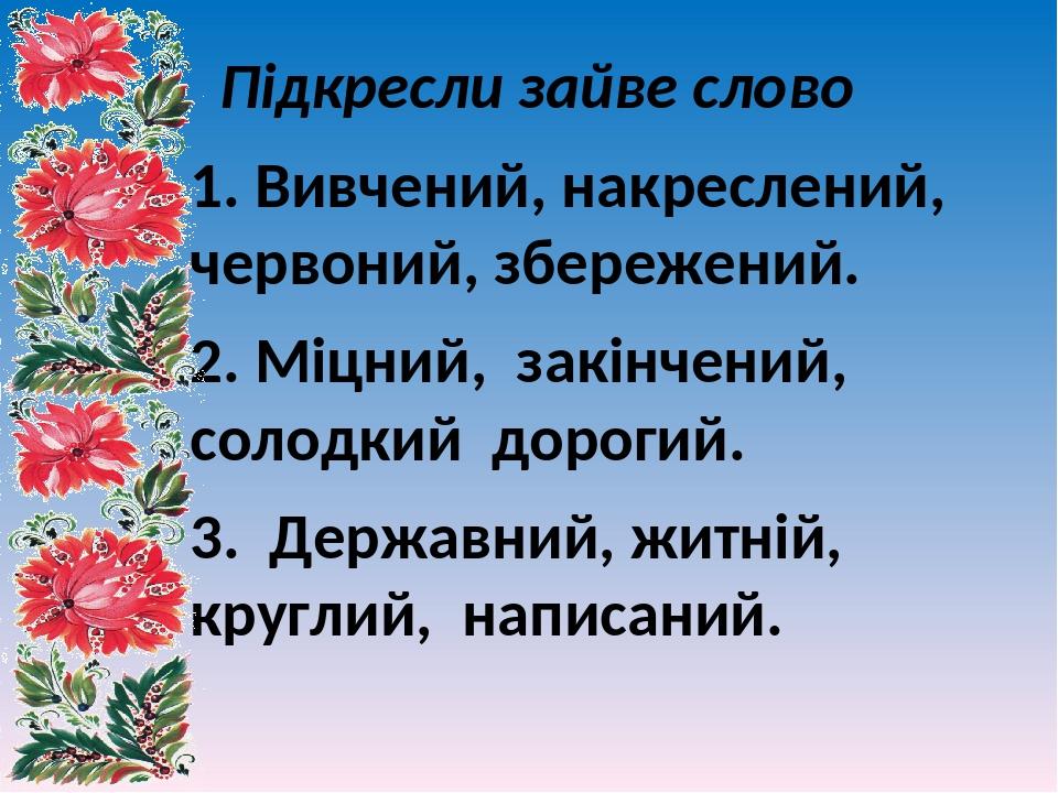 Підкресли зайве слово 1. Вивчений, накреслений, червоний, збережений. 2. Міцний, закінчений, солодкий дорогий. 3. Державний, житній, круглий, напис...