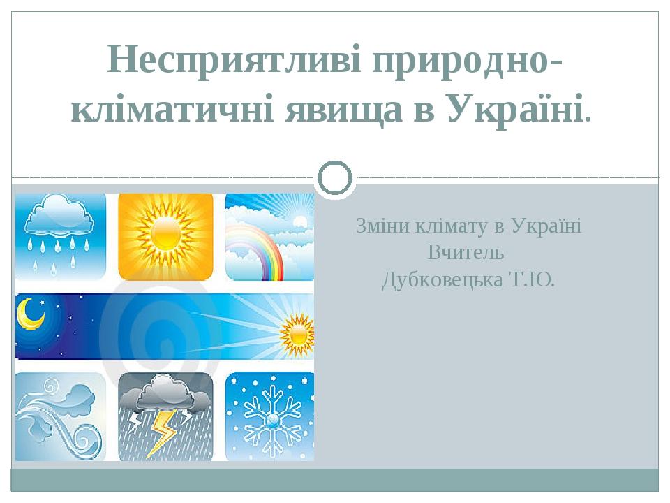 Зміни клімату в Україні Вчитель Дубковецька Т.Ю. Несприятливі природно-кліматичні явища в Україні.