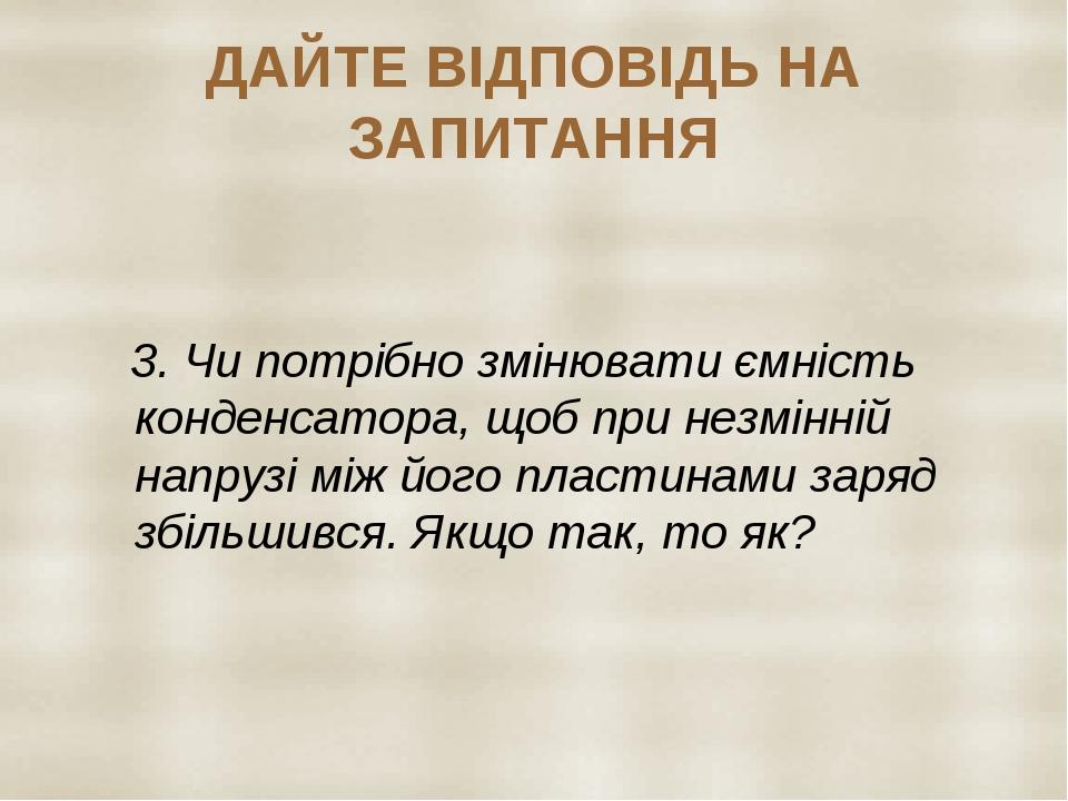 ДАЙТЕ ВІДПОВІДЬ НА ЗАПИТАННЯ 3. Чи потрібно змінювати ємність конденсатора, щоб при незмінній напрузі між його пластинами заряд збільшився. Якщо та...