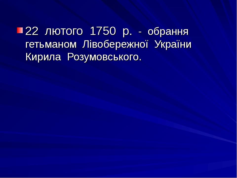 22 лютого 1750 р. - обрання гетьманом Лівобережної України Кирила Розумовського.