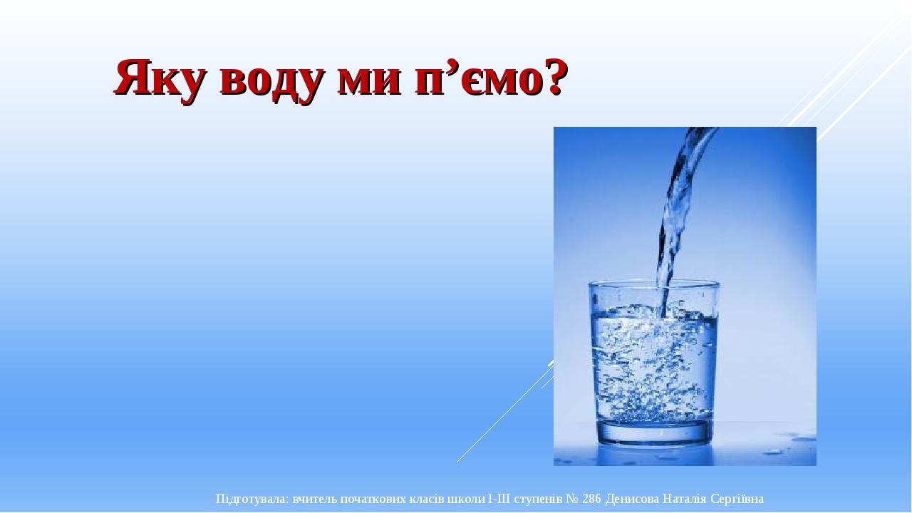 Яку воду ми п’ємо? Підготувала: вчитель початкових класів школи І-ІІІ ступенів № 286 Денисова Наталія Сергіївна