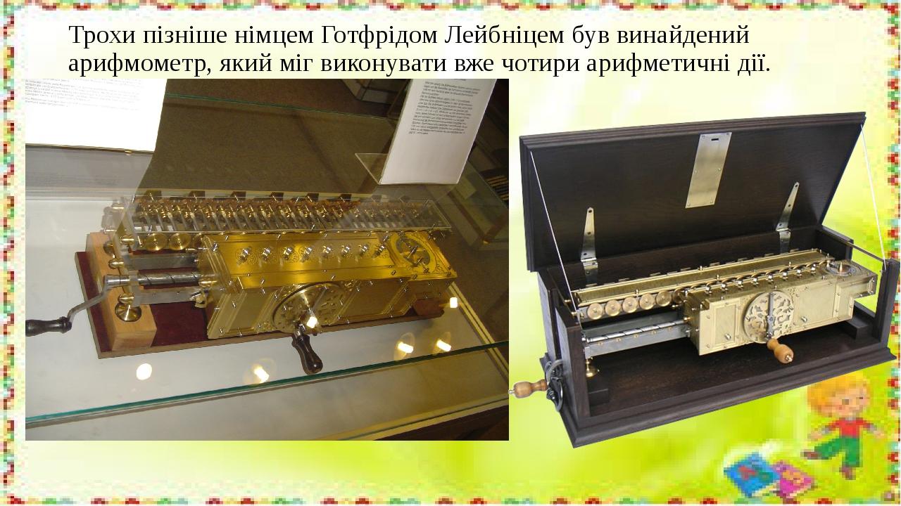 Трохи пізніше німцем Готфрідом Лейбніцем був винайдений арифмометр, який міг виконувати вже чотири арифметичні дії.