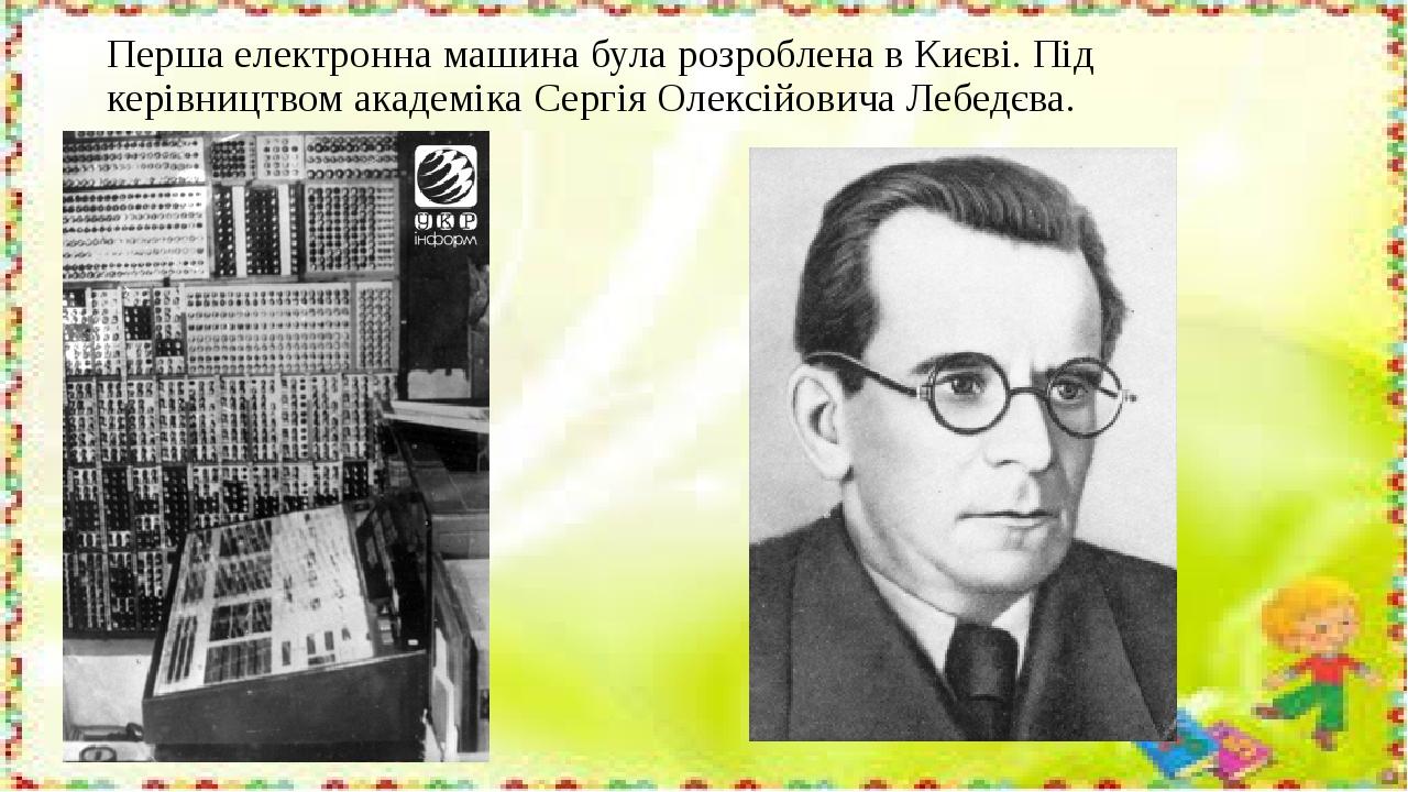 Перша електронна машина була розроблена в Києві. Під керівництвом академіка Сергія Олексійовича Лебедєва.