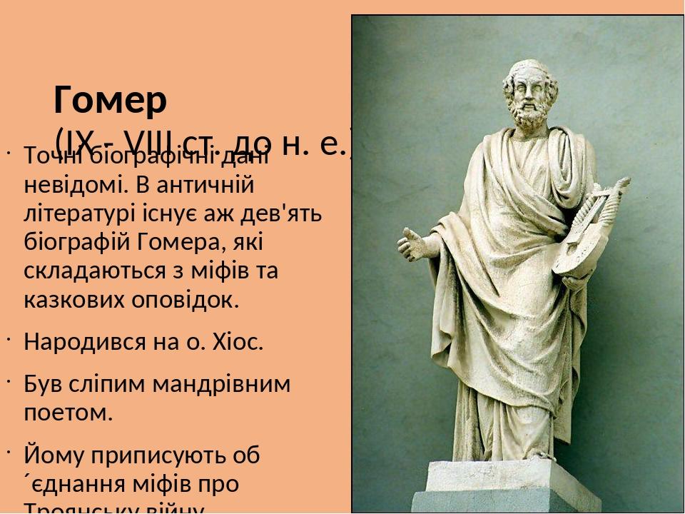 Гомер (ІХ - VIII ст. до н. е.) Точні біографічні дані невідомі. В античній літературі існує аж дев'ять біографій Гомера, які складаються з міфів та...