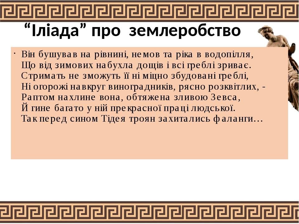“Іліада” про землеробство Він бушував на рівнині, немов та ріка в водопілля, Що від зимових набухла дощів і всі греблі зриває. Стримать не зможуть ...