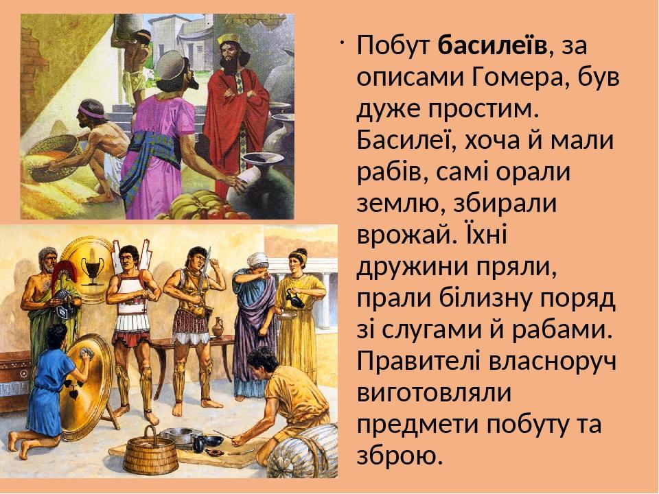 Побут басилеїв, за описами Гомера, був дуже простим. Басилеї, хоча й мали рабів, самі орали землю, збирали врожай. Їхні дружини пряли, прали білизн...
