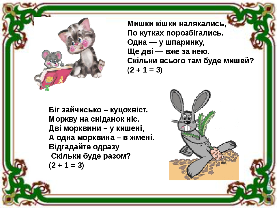 Мишки кішки налякались, По кутках порозбігались. Одна — у шпаринку, Ще дві — вже за нею. Скільки всього там буде мишей? (2 + 1 = 3) Біг зайчисько –...