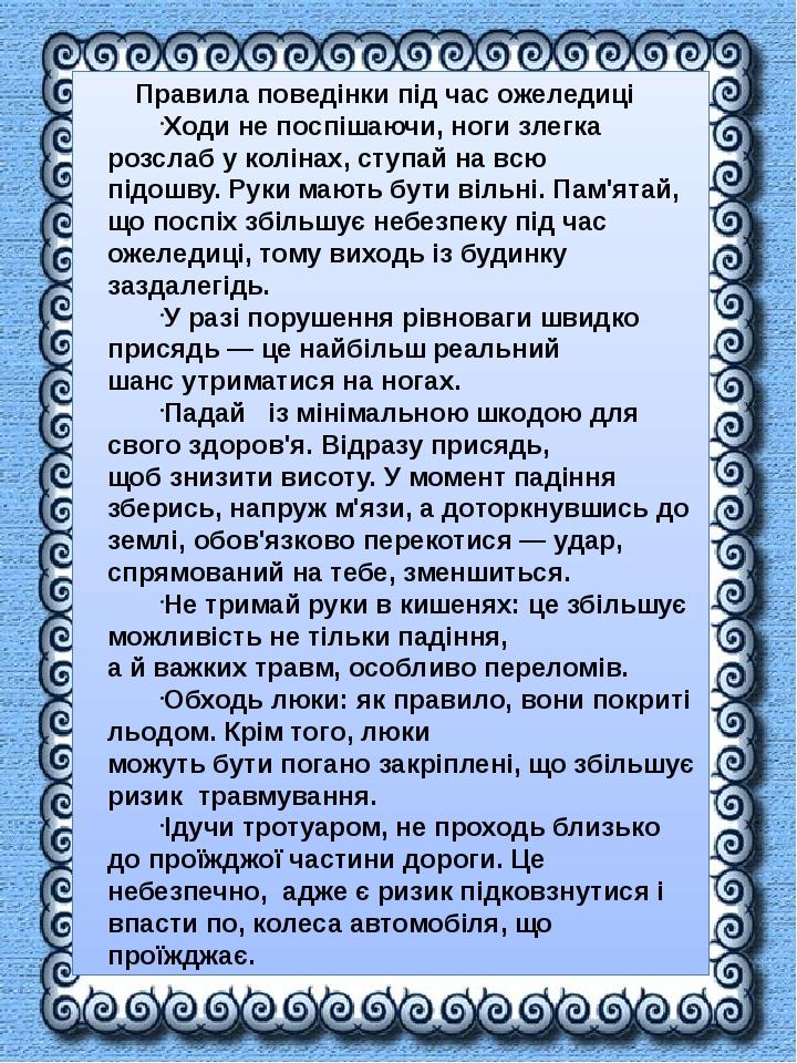 Правила поведінки під час ожеледиці Ходи не поспішаючи, ноги злегка розслаб у колінах, ступай на всю підошву. Руки мають бути вільні. Пам'ятай, що ...