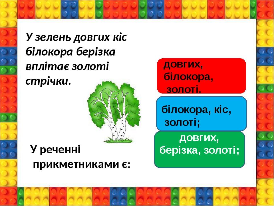 довгих, берізка, золоті; У зелень довгих кіс білокора берізка вплітає золоті стрічки. У реченні прикметниками є: білокора, кіс, золоті; довгих, біл...