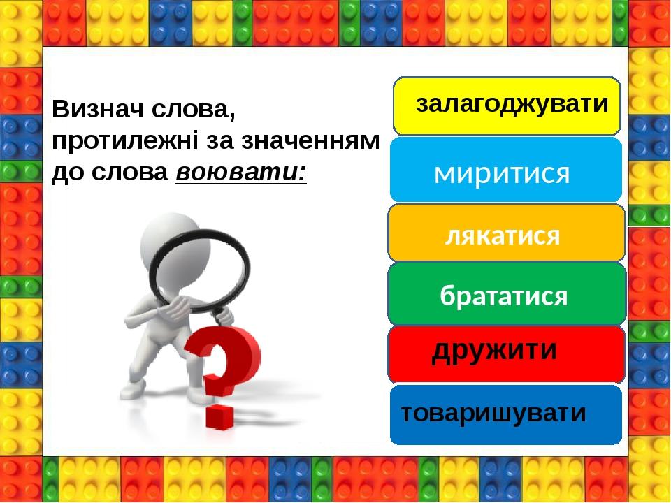 миритися лякатися брататися Визнач слова, протилежні за значенням до слова воювати: залагоджувати дружити товаришувати