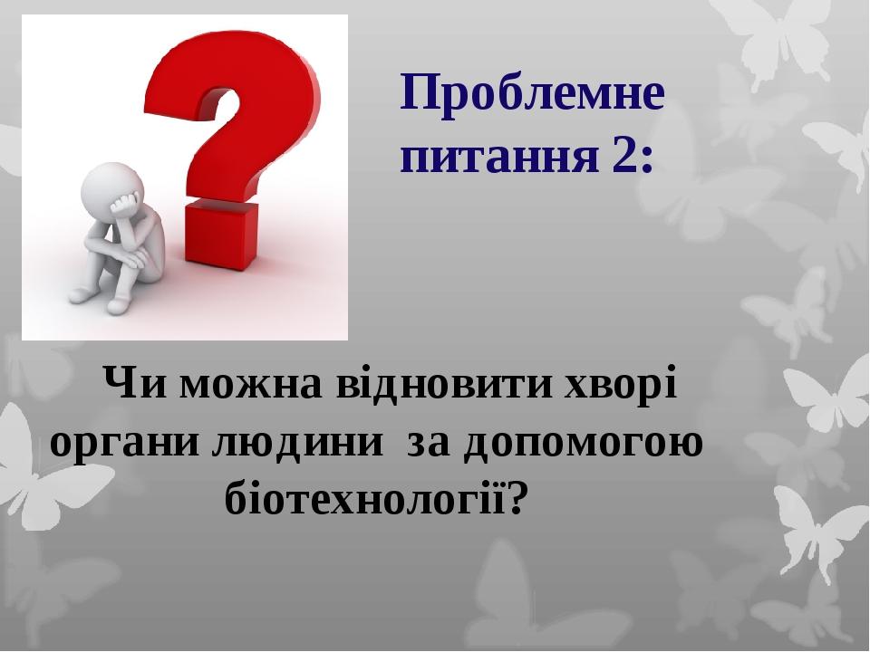 Чи можна відновити хворі органи людини за допомогою біотехнології? Проблемне питання 2: