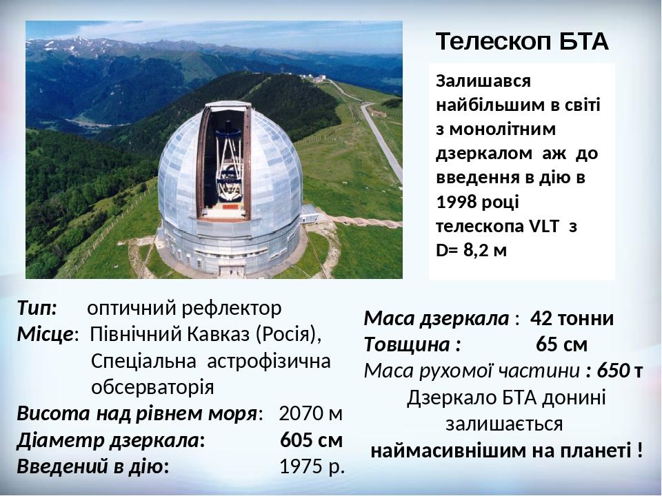 Маса дзеркала : 42 тонни Товщина : 65 см Маса рухомої частини : 650 т Дзеркало БТА донині залишається наймасивнішим на планеті ! Тип: оптичний рефл...