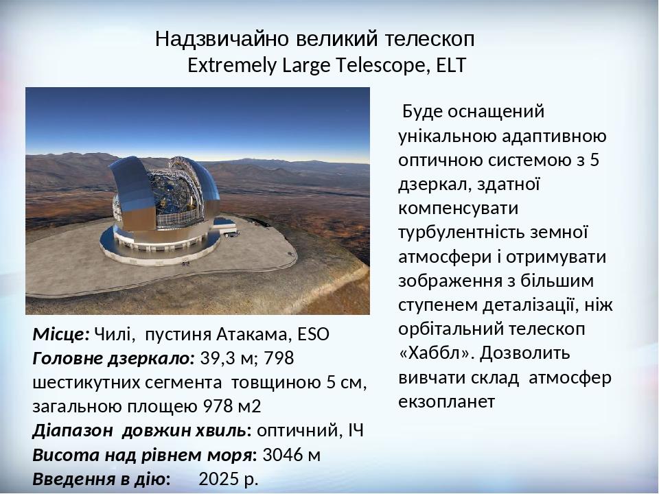 Надзвичайно великий телескоп Extremely Large Telescope, ELT Місце: Чилі, пустиня Атакама, ESO Головне дзеркало: 39,3 м; 798 шестикутних сегмента то...