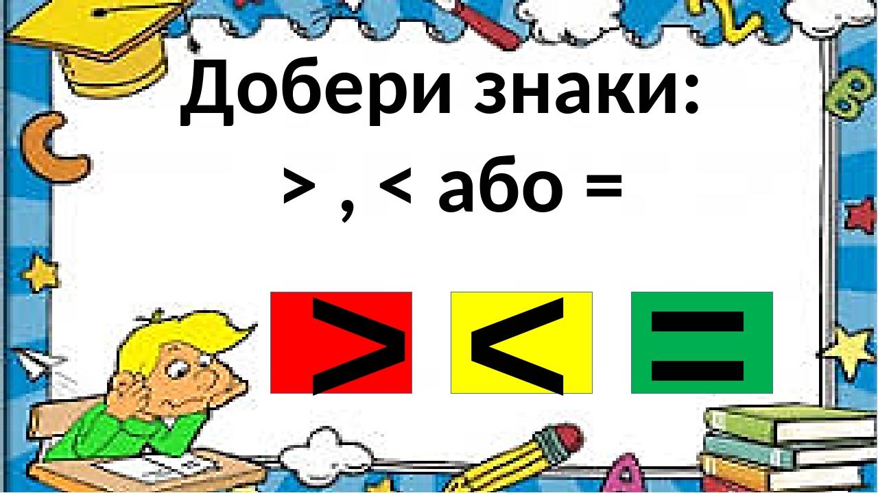 Добери знаки: > , < або = > < =