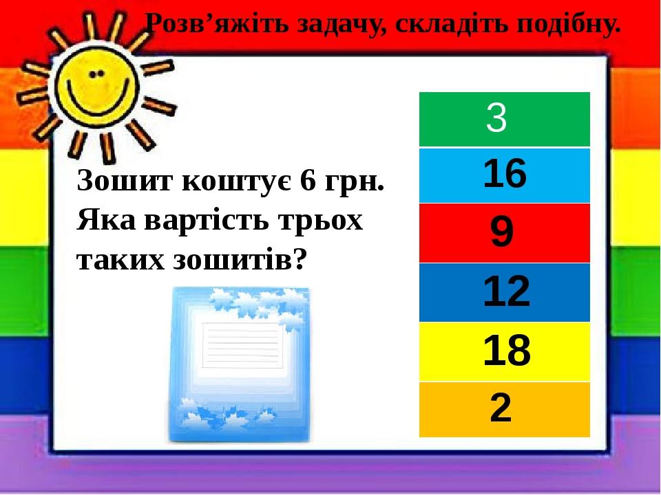 Зошит коштує 6 грн. Яка вартість трьох таких зошитів? Розв’яжіть задачу, складіть подібну. 3 16 9 12 18 2
