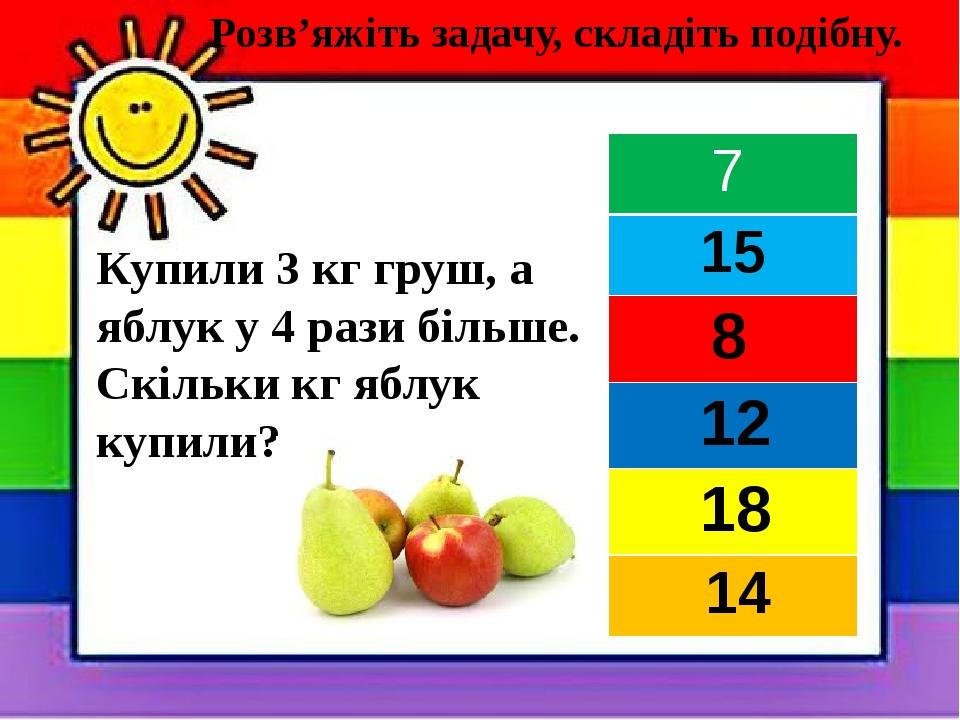 Купили 3 кг груш, а яблук у 4 рази більше. Скільки кг яблук купили? Розв’яжіть задачу, складіть подібну. 7 15 8 12 18 14