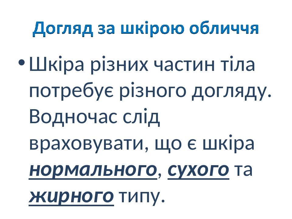 Шкіра різних частин тіла потребує різного догляду. Водночас слід враховувати, що є шкіра нормального, сухого та жирного типу.
