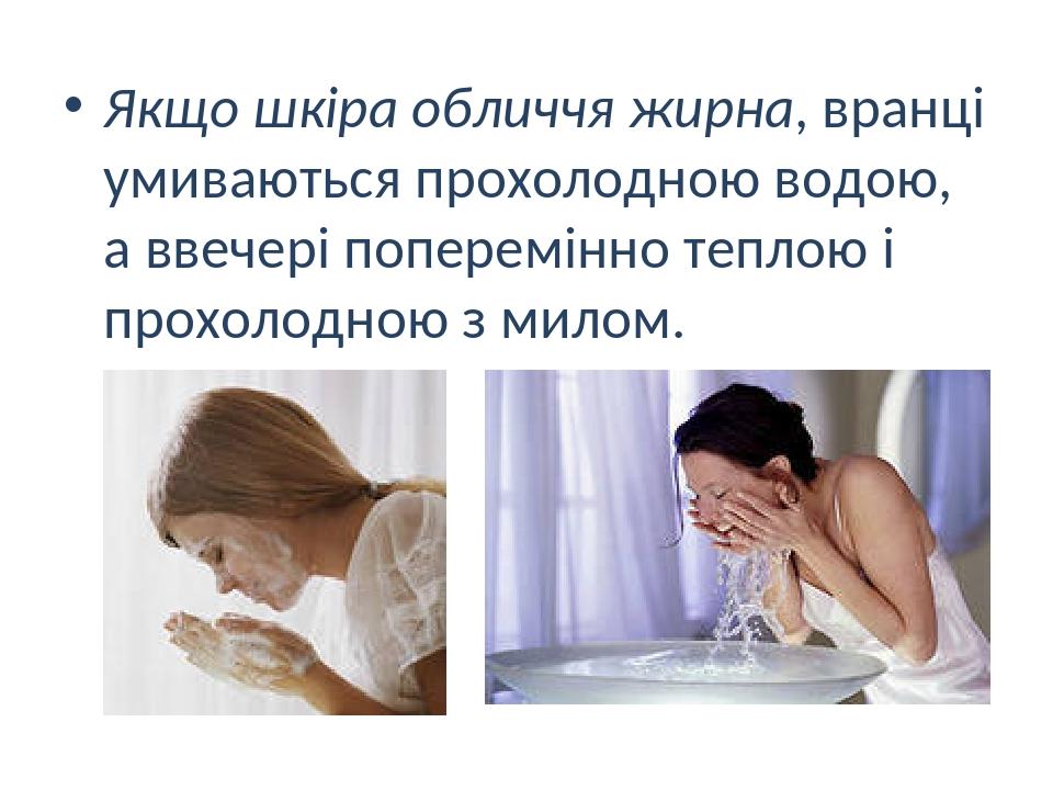 Якщо шкіра обличчя жирна, вранці умиваються прохолодною водою, а ввечері поперемінно теплою і прохолодною з милом.