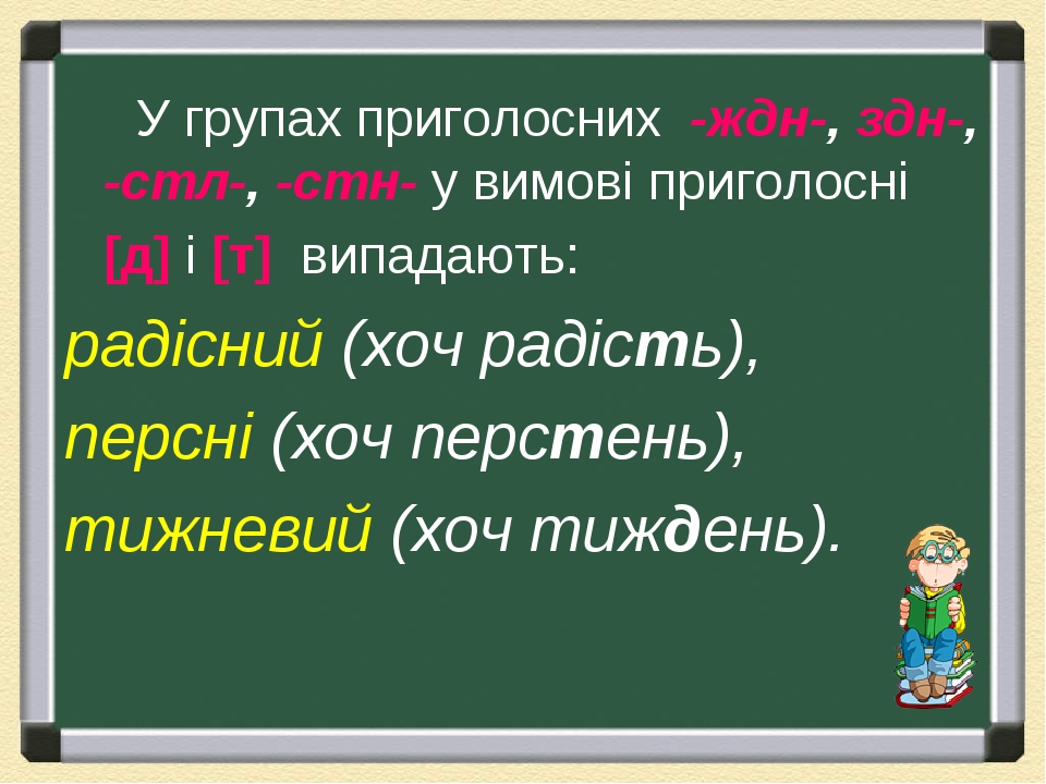 У групах приголосних  -ждн-, здн-, -стл-, -стн- у вимові приголосні [д] і [т]  випадають: радісний (хоч радість), персні (хоч перстень), тижневий (...