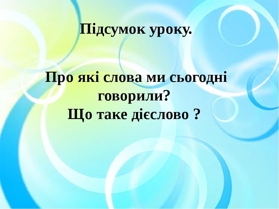 Підсумок уроку. Про які слова ми сьогодні говорили? Що таке дієслово ?