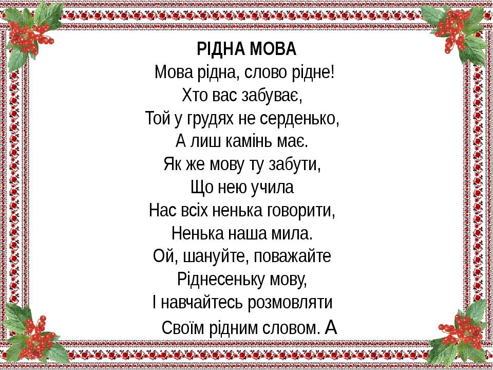 РІДНА МОВА  Мова рiдна, слово рiдне!   Хто вас забуває,   Той у грудях не серденько,   А лиш камiнь має.   Як же мову ту забути,   Що нею учила   Н...