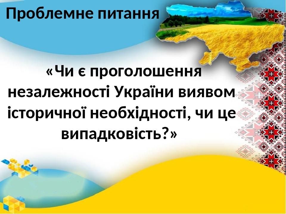 Проблемне питання «Чи є проголошення незалежності України виявом історичної необхідності, чи це випадковість?»