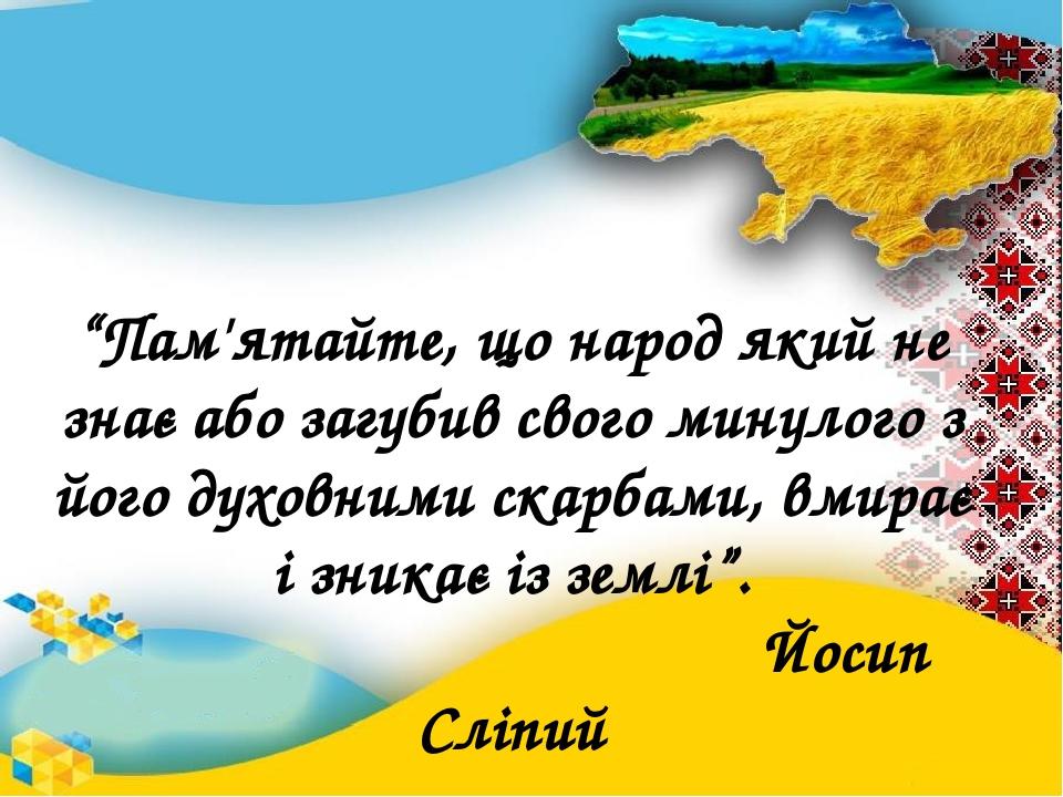 “Пам'ятайте, що народ який не знає або загубив свого минулого з його духовними скарбами, вмирає і зникає із землі”. Йосип Сліпий