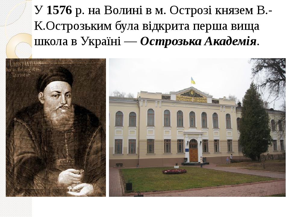 У 1576 р. на Волині в м. Острозі князем В.-К.Острозьким була відкрита перша вища школа в Україні — Острозька Академія.