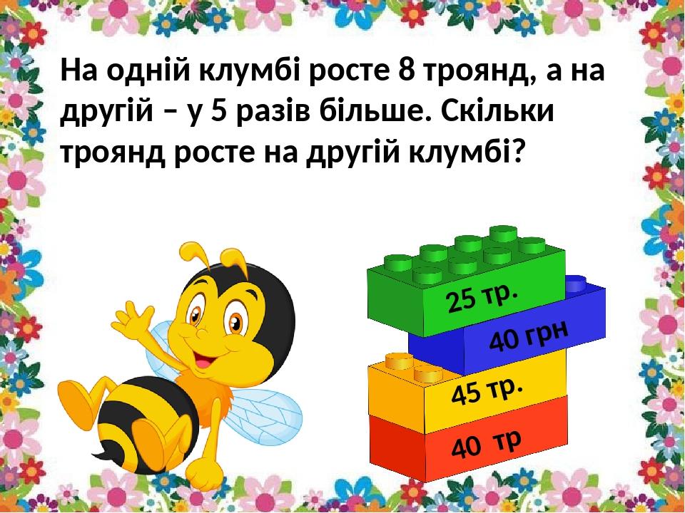 На одній клумбі росте 8 троянд, а на другій – у 5 разів більше. Скільки троянд росте на другій клумбі? 25 тр. 45 тр. 40 тр 40 грн