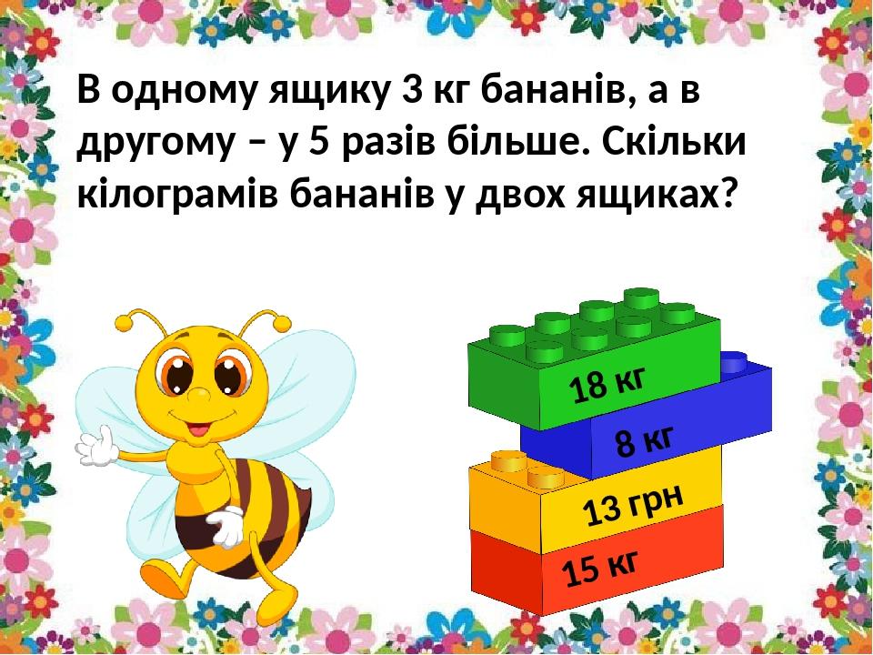 В одному ящику 3 кг бананів, а в другому – у 5 разів більше. Скільки кілограмів бананів у двох ящиках? 8 кг 13 грн 15 кг 18 кг