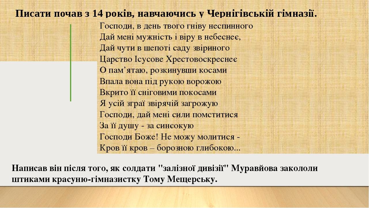 Писати почав з 14 років, навчаючись у Чернігівській гімназії. Господи, в день твого гніву неспинного Дай мені мужність і віру в небеснеє, Дай чути ...