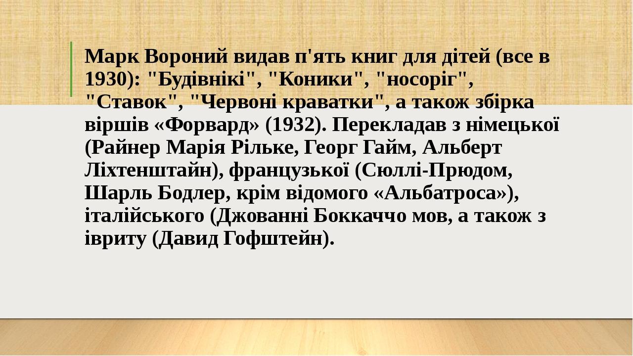 Марк Вороний видав п'ять книг для дітей (все в 1930): "Будівнікі", "Коники", "носоріг", "Ставок", "Червоні краватки", а також збірка віршів «Форвар...