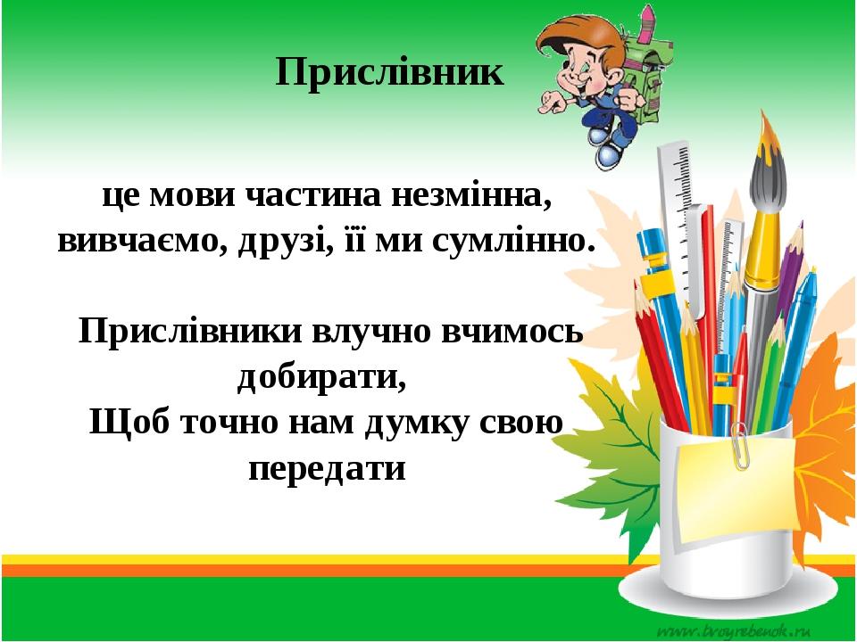 це мови частина незмінна, вивчаємо, друзі, її ми сумлінно. Прислівники влучно вчимось добирати, Щоб точно нам думку свою передати Прислівник